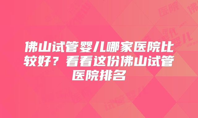 佛山试管婴儿哪家医院比较好？看看这份佛山试管医院排名