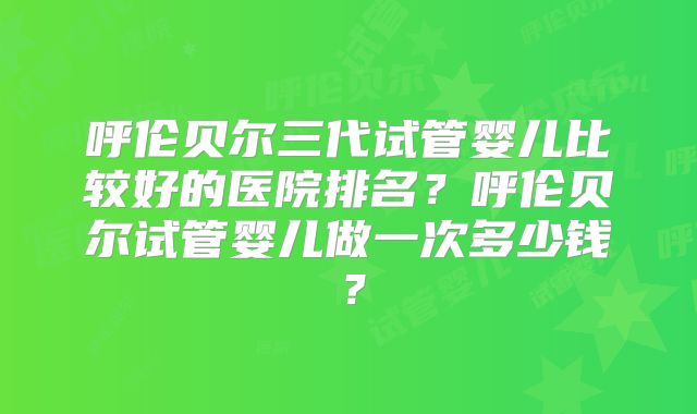呼伦贝尔三代试管婴儿比较好的医院排名?呼伦贝尔试管婴儿做一次多少钱?
