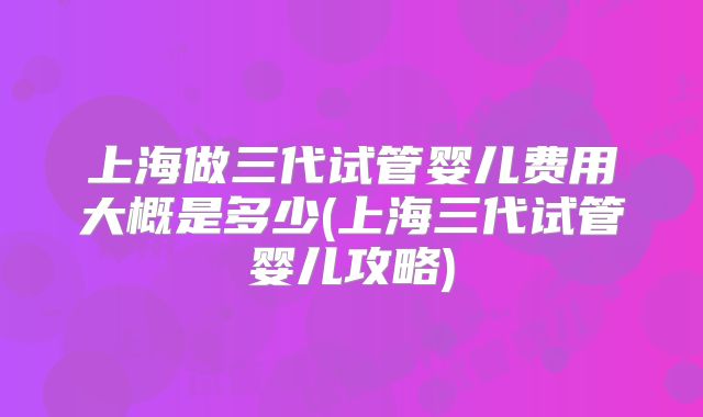 上海做三代试管婴儿费用大概是多少(上海三代试管婴儿攻略)