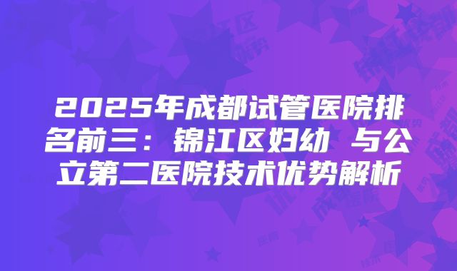 2025年成都试管医院排名前三：锦江区妇幼 与公立第二医院技术优势解析