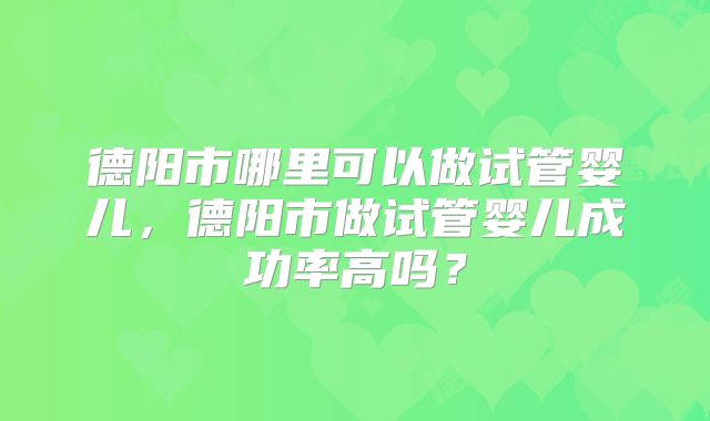德阳市哪里可以做试管婴儿，德阳市做试管婴儿成功率高吗？