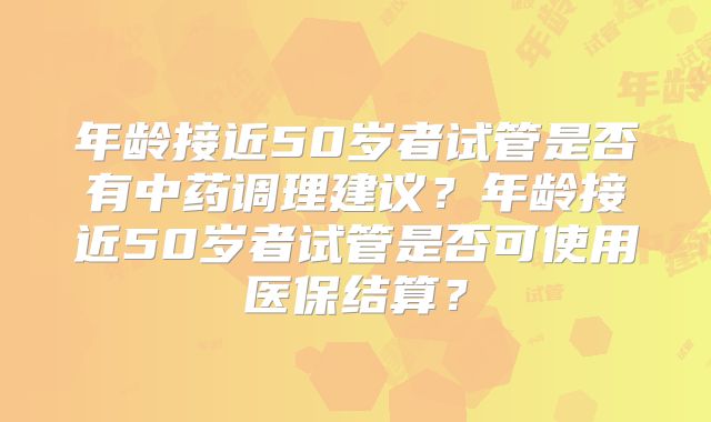 年龄接近50岁者试管是否有中药调理建议？年龄接近50岁者试管是否可使用医保结算？