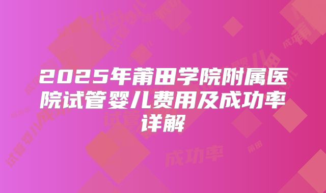 2025年莆田学院附属医院试管婴儿费用及成功率详解