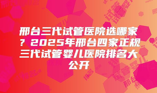 邢台三代试管医院选哪家？2025年邢台四家正规三代试管婴儿医院排名大公开
