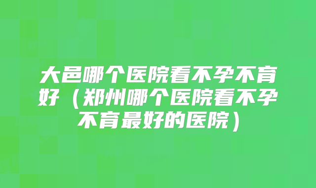 大邑哪个医院看不孕不育好（郑州哪个医院看不孕不育最好的医院）
