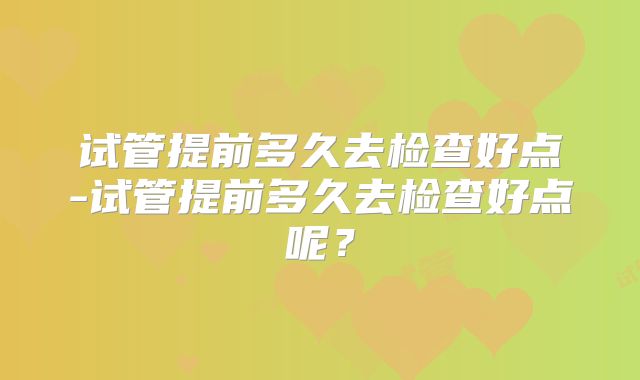试管提前多久去检查好点-试管提前多久去检查好点呢？
