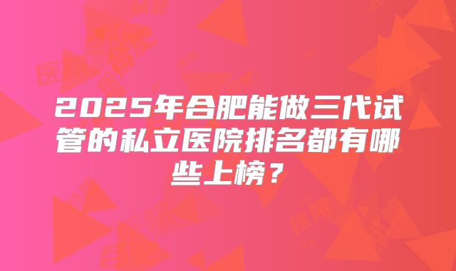 2025年合肥能做三代试管的私立医院排名都有哪些上榜?