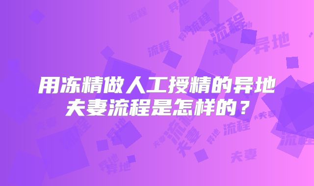 用冻精做人工授精的异地夫妻流程是怎样的？