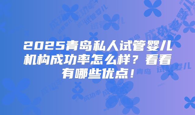 2025青岛私人试管婴儿机构成功率怎么样？看看有哪些优点！