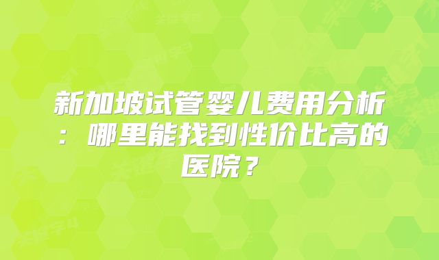 新加坡试管婴儿费用分析:哪里能找到性价比高的医院?