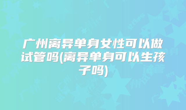 广州离异单身女性可以做试管吗(离异单身可以生孩子吗)