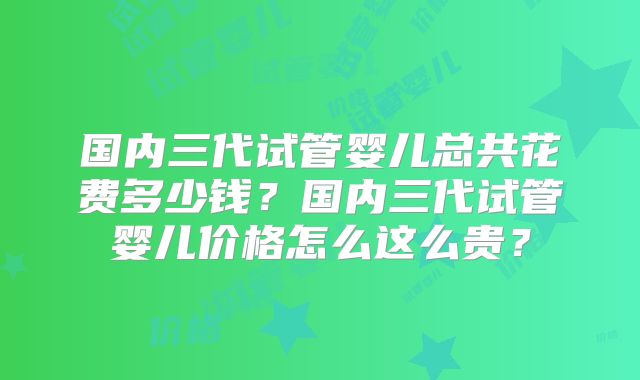 国内三代试管婴儿总共花费多少钱？国内三代试管婴儿价格怎么这么贵？