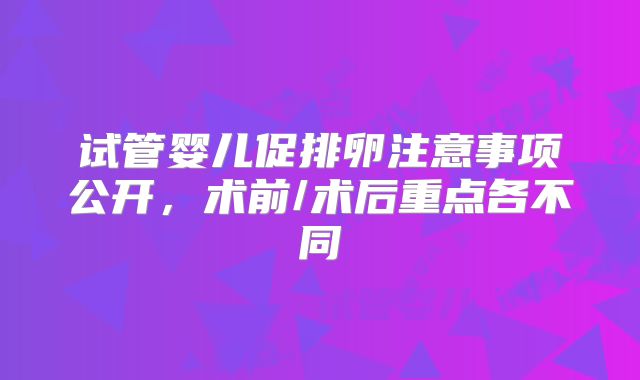 试管婴儿促排卵注意事项公开，术前/术后重点各不同