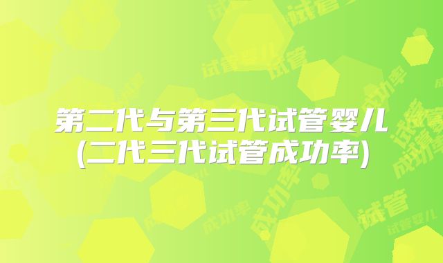 第二代与第三代试管婴儿(二代三代试管成功率)