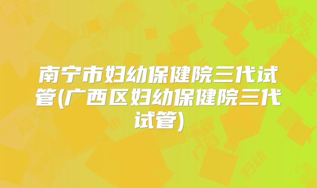 南宁市妇幼保健院三代试管(广西区妇幼保健院三代试管)