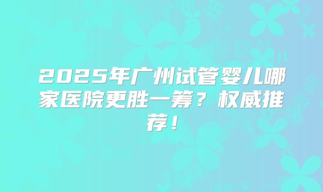2025年广州试管婴儿哪家医院更胜一筹？权威推荐！