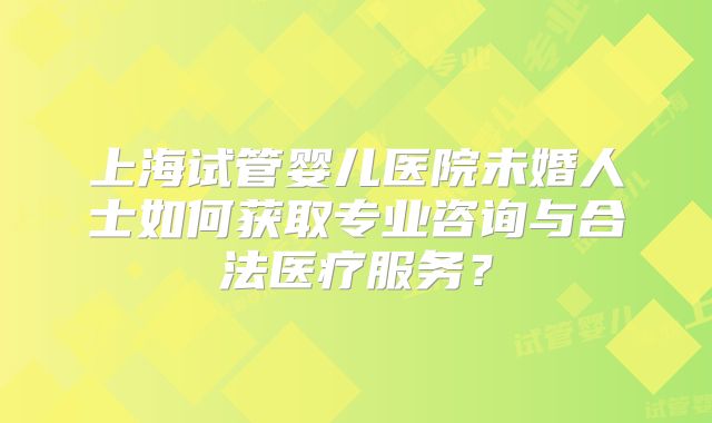 上海试管婴儿医院未婚人士如何获取专业咨询与合法医疗服务？
