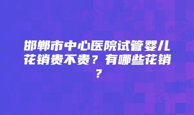 邯郸市中心医院试管婴儿花销贵不贵？有哪些花销？