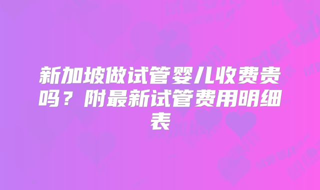 新加坡做试管婴儿收费贵吗？附最新试管费用明细表