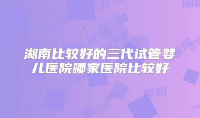 湖南比较好的三代试管婴儿医院哪家医院比较好