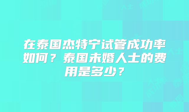 在泰国杰特宁试管成功率如何？泰国未婚人士的费用是多少？
