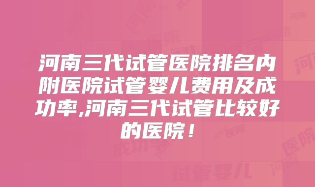 河南三代试管医院排名内附医院试管婴儿费用及成功率,河南三代试管比较好的医院！
