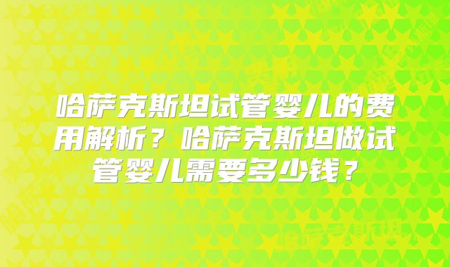 哈萨克斯坦试管婴儿的费用解析？哈萨克斯坦做试管婴儿需要多少钱？