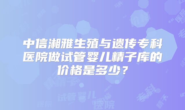 中信湘雅生殖与遗传专科医院做试管婴儿精子库的价格是多少？