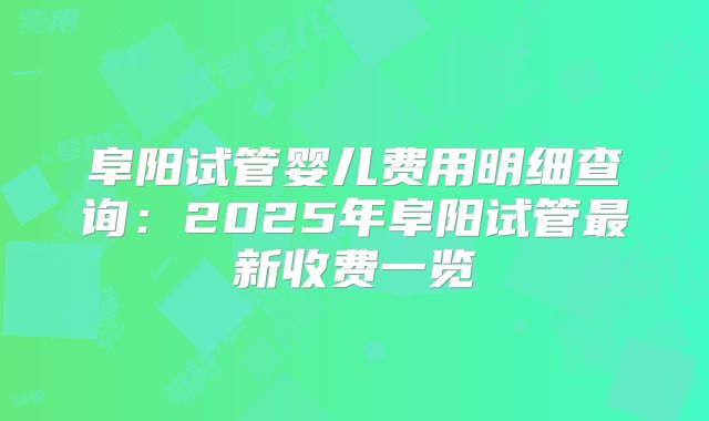 阜阳试管婴儿费用明细查询:2025年阜阳试管最新收费一览