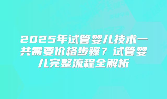 2025年试管婴儿技术一共需要价格步骤？试管婴儿完整流程全解析