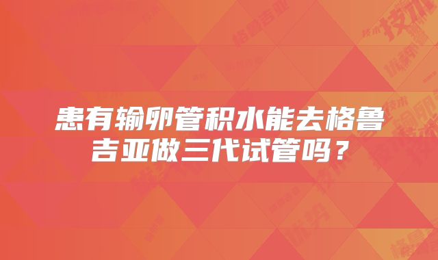 患有输卵管积水能去格鲁吉亚做三代试管吗？