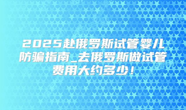 2025赴俄罗斯试管婴儿防骗指南_去俄罗斯做试管费用大约多少！