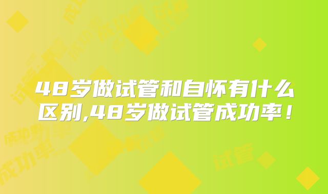 48岁做试管和自怀有什么区别,48岁做试管成功率!