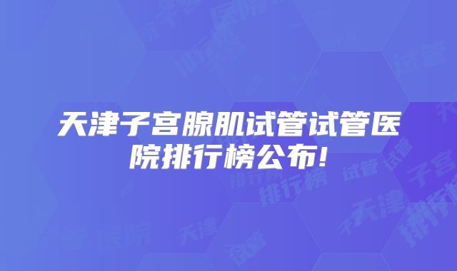 天津子宫腺肌试管试管医院排行榜公布!