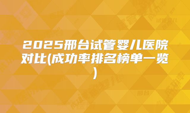 2025邢台试管婴儿医院对比(成功率排名榜单一览)