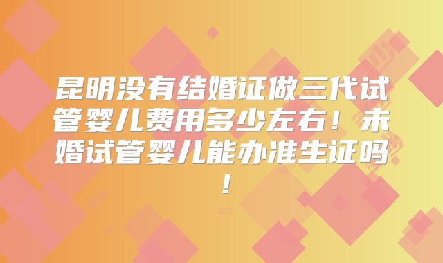 昆明没有结婚证做三代试管婴儿费用多少左右！未婚试管婴儿能办准生证吗！