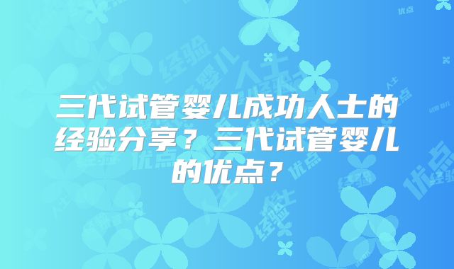 三代试管婴儿成功人士的经验分享？三代试管婴儿的优点？