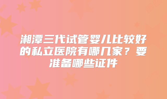 湘潭三代试管婴儿比较好的私立医院有哪几家？要准备哪些证件