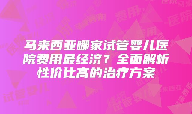 马来西亚哪家试管婴儿医院费用最经济？全面解析性价比高的治疗方案