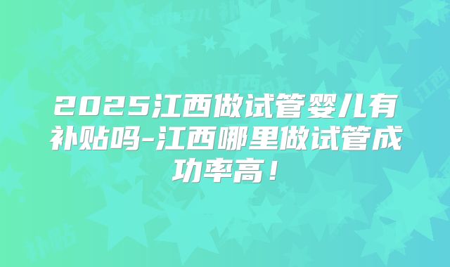 2025江西做试管婴儿有补贴吗-江西哪里做试管成功率高！