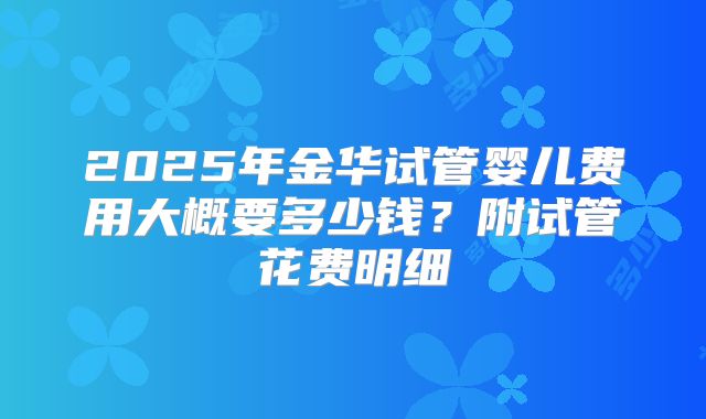2025年金华试管婴儿费用大概要多少钱?附试管花费明细