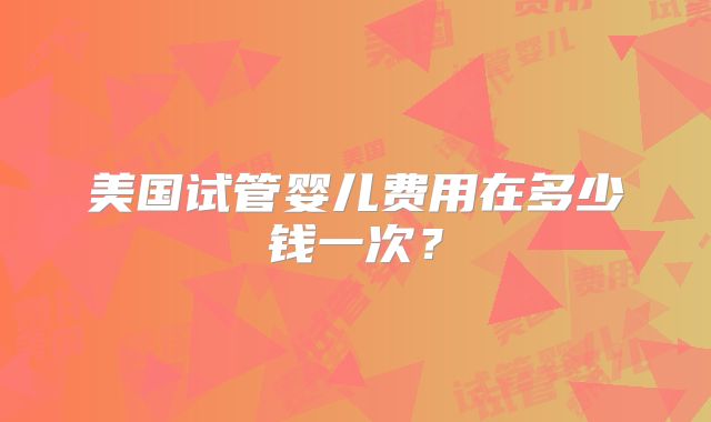 美国试管婴儿费用在多少钱一次？