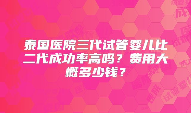 泰国医院三代试管婴儿比二代成功率高吗？费用大概多少钱？