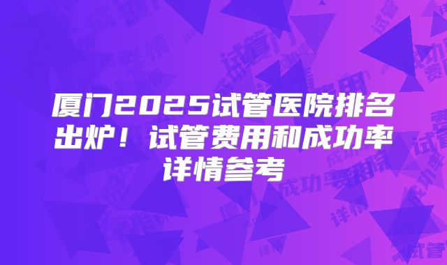 厦门2025试管医院排名出炉!试管费用和成功率详情参考