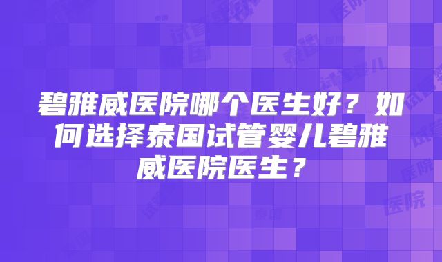 碧雅威医院哪个医生好?如何选择泰国试管婴儿碧雅威医院医生?