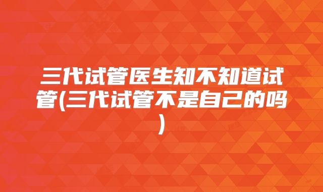 三代试管医生知不知道试管(三代试管不是自己的吗)