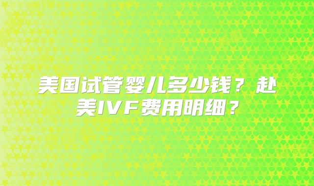 美国试管婴儿多少钱？赴美IVF费用明细？