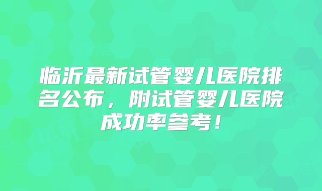 临沂最新试管婴儿医院排名公布，附试管婴儿医院成功率参考！