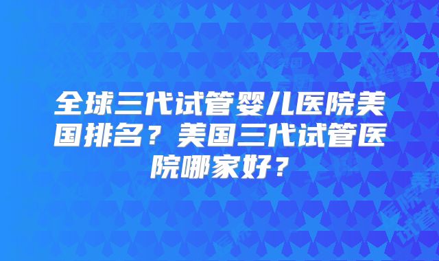 全球三代试管婴儿医院美国排名？美国三代试管医院哪家好？