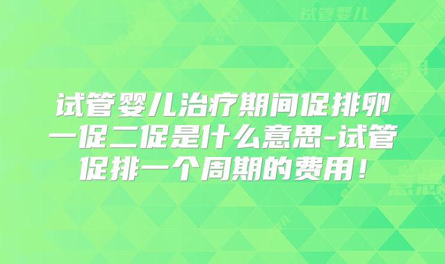 试管婴儿治疗期间促排卵一促二促是什么意思-试管促排一个周期的费用！